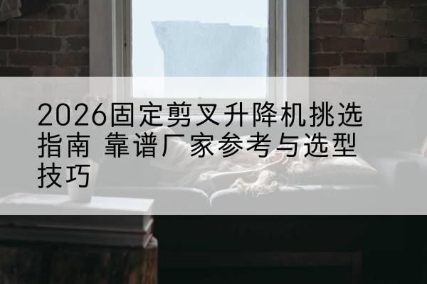 铁东固定剪叉升降机厂家推荐-2026固定剪叉升降机挑选指南 靠谱厂家参考与选型技巧