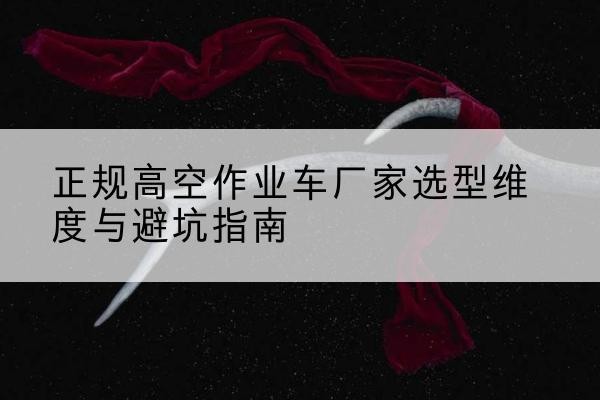 铁东高空作业车厂家-正规选型维度与避坑指南