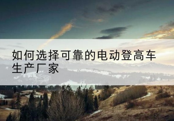 铁东电动登高车厂家-如何选择可靠的电动登高车生产厂家