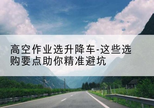铁东升降车厂家-高空作业选升降车-这些选购要点助你*避坑