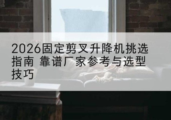 铁东固定剪叉升降机厂家推荐-2026固定剪叉升降机挑选指南 靠谱厂家参考与选型技巧